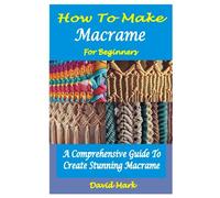 HOW TO MAKE MACRAMÉ FOR BEGINNERS: A Comprehensive Guide To Create Stunning Macramé