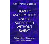 HOW TO MAKE MONEY AND BE SUPER RICH WITHOUT SWEAT: Billionaires’ Timeless Secret to Wealth