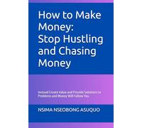 How to Make Money: Stop Hustling and Chasing Money: Instead Create Value and Provide Solutions to Problems and Money Will Follow You