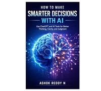 How to Make Smarter Decisions with AI: Use ChatGPT and AI Tools for Better Thinking, Clarity, and Judgment