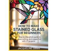 How To Make Stained Glass For Beginners: Step by Step Photo Guide to Glass Cutting, and Copper Foil with 37 Projects
