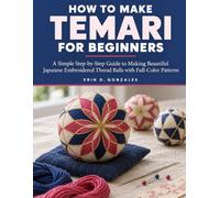 How To Make Temari For Beginners: A Simple Step-by-Step Guide to Making Beautiful Japanese Embroidered Thread Balls with Full-Color Patterns