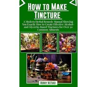 HOW TO MAKE TINCTURES: “A Modern Herbal Remedy Manual Showing You Exactly How to Create Effective Alcohol- and Glycerin-Based Tinctures for Over 30 Common Ailments”