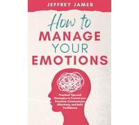 How to Manage Your Emotions: Practical Tips and Strategies to Control Your Emotions, Communicate Effectively, and Build Relationships