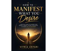 How to Manifest What You Desire: A Practical Guide to Aligning Your Mindset, Energy, Actions, and Beliefs to Create the Life You Want