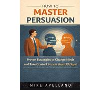 HOW TO MASTER PERSUASION: Proven Strategies to Change Minds and Take Control in Less than 30 Days!