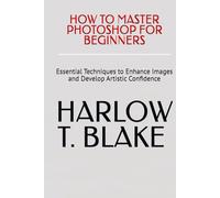 HOW TO MASTER PHOTOSHOP FOR BEGINNERS: Essential Techniques to Enhance Images and Develop Artistic Confidence