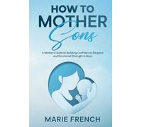 How to Mother Sons: A Mothers Guide to Building Confidence, Respect and Emotional Strength in Boys