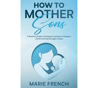 How to Mother Sons: A Mothers Guide to Building Confidence, Respect and Emotional Strength in Boys (Raising Children)