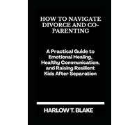 HOW TO NAVIGATE DIVORCE AND CO-PARENTING: A Practical Guide to Emotional Healing, Healthy Communication, and Raising Resilient Kids After Separation