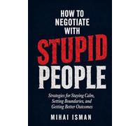 How to negotiate with stupid peolpe: Strategies for Staying Calm, Setting Boundaries, and Getting Better Outcomes