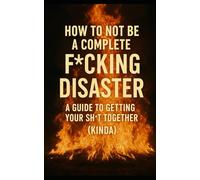 How to Not Be a Complete F*cking Disaster: A Guide to Getting Your Sh*t Together (Kinda)