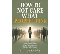 How to Not Care What People Think: A Practical Guide to Overcoming the Fear of Judgment, Breaking Free from People-Pleasing, and Building Unshakable Self-Worth