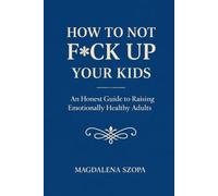How to Not F*ck Up Your Kids: An Honest Guide to Raising Emotionally Healthy Adults