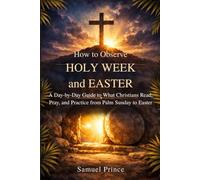 How to Observe Holy Week and Easter: A Day-by-Day Guide to What Christians Read, Pray, and Practice from Palm Sunday to Easter