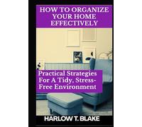 HOW TO ORGANIZE YOUR HOME EFFECTIVELY: Practical Strategies For A Tidy, Stress-Free Environment