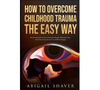 How To Overcome Childhood Trauma The Easy Way: Step-By-Step Guide on How to Overcome a Rough Childhood to Chart a New Path in Your Life Free from Childhood Baggage