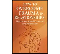 How to Overcome Trauma in Relationships: Heal the Past, Rebuild Trust, and Love Without Fear
