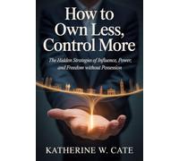 How to Own Less, Control More: The Hidden Strategies of Influence, Power, and Freedom Without Possession