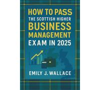 How to Pass the Scottish Higher Business Management Exam in 2025: A Complete SQA Study and Exam Guide - Topic Reviews, Practice Questions, and Insider Tips to Succeed
