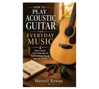 HOW TO PLAY ACOUSTIC GUITAR FOR EVERYDAY MUSIC: Master Chords, Groove Naturally, and Build Confidence Through Real-Life Practice