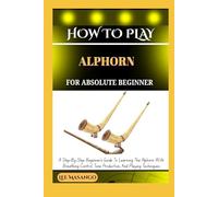 HOW TO PLAY ALPHORN FOR ABSOLUTE BEGINNERS: A Step-By-Step Beginner’s Guide To Learning The Alphorn With Breathing Control, Tone Production, And Playing Techniques