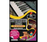 How To Play And Master The Keyboard From Scratch: A Simple Beginner Guide To Hand Positioning, Note Reading, Chord Progressions, Rhythm Skills, And Daily Practice Exercises