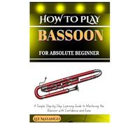 HOW TO PLAY BASSOON FOR ABSOLUTE BEGINNERS: A Simple Step-By-Step Learning Guide To Mastering The Bassoon With Confidence And Ease