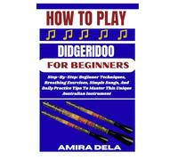 HOW TO PLAY DIDGERIDOO FOR BEGINNERS: Step-By-Step: Beginner Techniques, Breathing Exercises, Simple Songs, And Daily Practice Tips To Master This Unique Australian Instrument