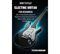 HOW TO PLAY ELECTRIC GUITAR FOR BEGINNERS: How To Play Electric Guitar For Beginners Using Daily Exercises To Improve Skills, Speed, And Confidence