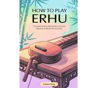 HOW TO PLAY ERHU: A COMPLETE STEP-BY-STEP GUIDE FOR ABSOLUTE BEGINNERS TO MASTER THE ART OF ERHU