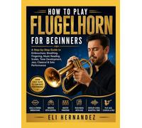 HOW TO PLAY FLUGELHORN FOR BEGINNERS: A Step-by-Step Guide to Embouchure, Breathing, Fingering, Music Reading, Scales, Tone Development, Jazz, Classical & Solo Performance