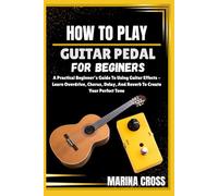 HOW TO PLAY GUITAR PEDALS FOR BEGINERS: A Practical Beginner’s Guide To Using Guitar Effects - Learn Overdrive, Chorus, Delay, And Reverb To Create Your Perfect Tone