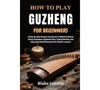 HOW TO PLAY GUZHENG FOR BEGINNERS: A Step-By-Step Musical Journey Into Traditional Chinese String Techniques, Rhythmic Flow, Tuning Methods, And Expressive Hand Movements For Modern Learners