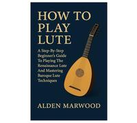How To Play Lute: A Step-By-Step Beginner's Guide To Playing The Renaissance Lute And Mastering Baroque Lute Techniques