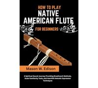 HOW TO PLAY NATIVE AMERICAN FLUTE FOR BEGINNERS: A Spiritual Sound Journey Providing Breathwork Methods, Scale Familiarity Tools, and Heartfelt Melodic Expression Techniques