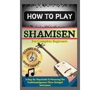 HOW TO PLAY SHAMISEN FOR COMPLETE BEGINNERS: A Step-By-Step Guide To Mastering The Traditional Japanese Three-Stringed Instrument