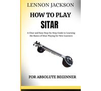 HOW TO PLAY SITAR FOR ABSOLUTE BEGINNERS: A Clear and Easy Step-by-Step Guide to Learning the Basics of Sitar Playing for New Learners