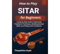 HOW TO PLAY SITAR FOR BEGINNERS: A Step-by-Step Guide to Mastering Traditional Techniques, Building Musical Skills, and Playing with Confidence