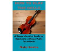 HOW TO PLAY THE CELLO: A Comprehensive Guide for Beginners to Master Cello Techniques