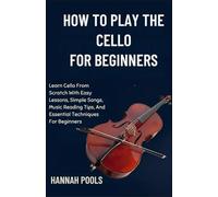 HOW TO PLAY THE CELLO FOR BEGINNERS: Learn Cello From Scratch With Easy Lessons, Simple Songs, Music Reading Tips, And Essential Techniques For Beginners