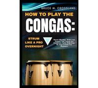 HOW TO PLAY THE CONGAS: STRUM LIKE A PRO OVERNIGHT: Master Rhythms, Build Your Groove, And Unlock Pro Percussion Skills With Step-By-Step Lessons For Beginners