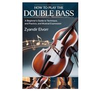 HOW TO PLAY THE DOUBLE BASS: A BEGINNER’S GUIDE TO TECHNIQUE, PRACTICE, AND MUSICAL EXPRESSION: STEP-BY-STEP LESSONS FOR LEARNING CLASSICAL AND JAZZ ... CONFIDENCE, AND DEVELOPING YOUR OWN STYLE