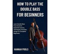 HOW TO PLAY THE DOUBLE BASS FOR BEGINNERS: Learn Double Bass From Scratch: Essential Lessons, Techniques, And Easy Songs For Complete Beginners