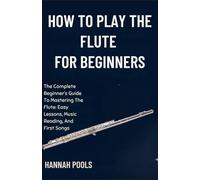 HOW TO PLAY THE FLUTE FOR BEGINNERS: The Complete Beginner’s Guide To Mastering The Flute: Easy Lessons, Music Reading, And First Songs