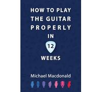 How To Play The Guitar Properly In 12 Weeks: The Definitive Starter Book