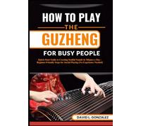 HOW TO PLAY THE GUZHENG FOR BUSY PEOPLE: Quick-Start Guide to Creating Soulful Sounds in Minutes a Day - Beginner-Friendly Steps for Joyful Playing (No Experience Needed!)