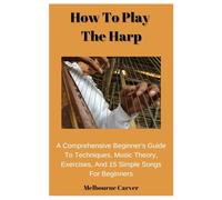 How To Play The Harp: A Comprehensive Beginner's Guide To Techniques, Music Theory, Exercises, And 15 Simple Songs For Beginners