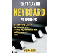 How To Play The Keyboard For Beginners: A Step-By-Step Guide To Mastering The Basics, Learning Key Techniques, And Building Musical Skills