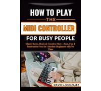 HOW TO PLAY THE MIDI CONTROLLER FOR BUSY PEOPLE: Master Keys, Beats & Creative Flow-Fast, Fun & Frustration-Free for Absolute Beginners with No Time